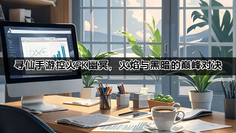 寻仙手游控火PK幽冥，火焰与黑暗的巅峰对决