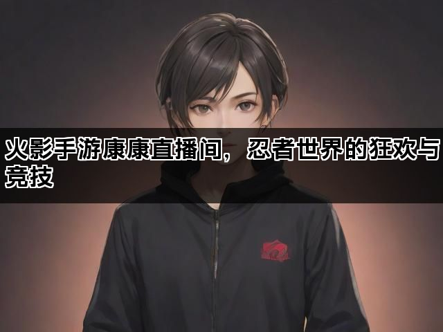火影手游康康直播间，忍者世界的狂欢与竞技
