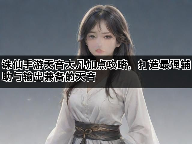 诛仙手游天音大凡加点攻略，打造最强辅助与输出兼备的天音