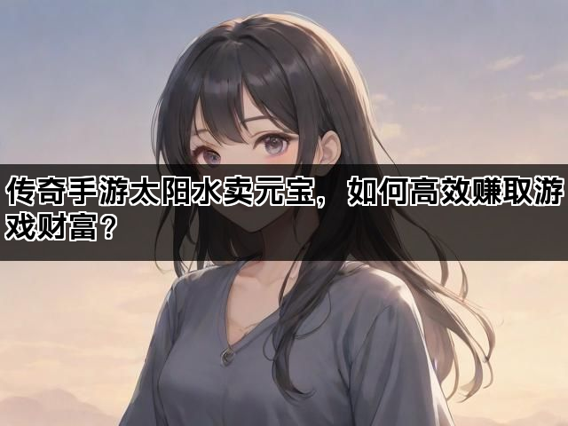 传奇手游太阳水卖元宝，如何高效赚取游戏财富？