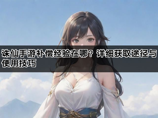 诛仙手游补偿经验在哪？详细获取途径与使用技巧