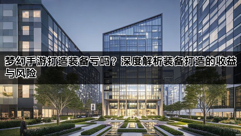 梦幻手游打造装备亏吗？深度解析装备打造的收益与风险