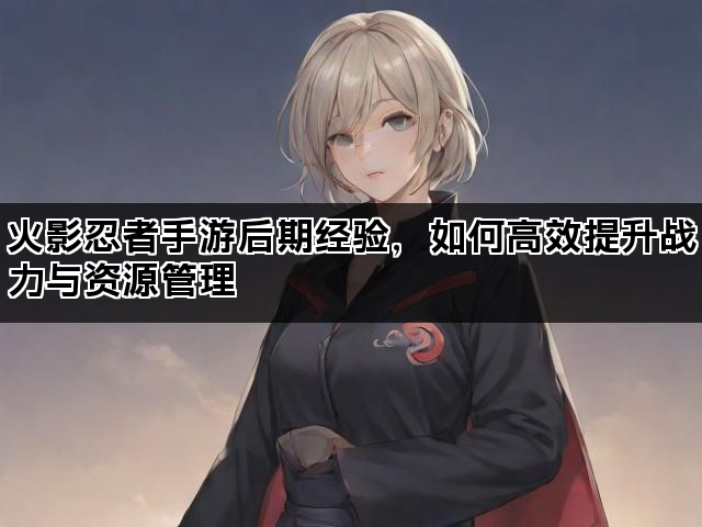 火影忍者手游后期经验，如何高效提升战力与资源管理