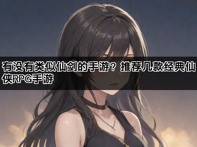 有没有类似仙剑的手游？推荐几款经典仙侠RPG手游