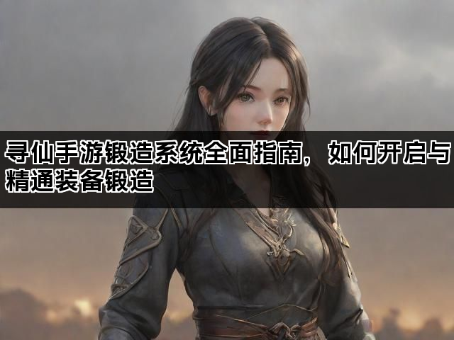 寻仙手游锻造系统全面指南，如何开启与精通装备锻造