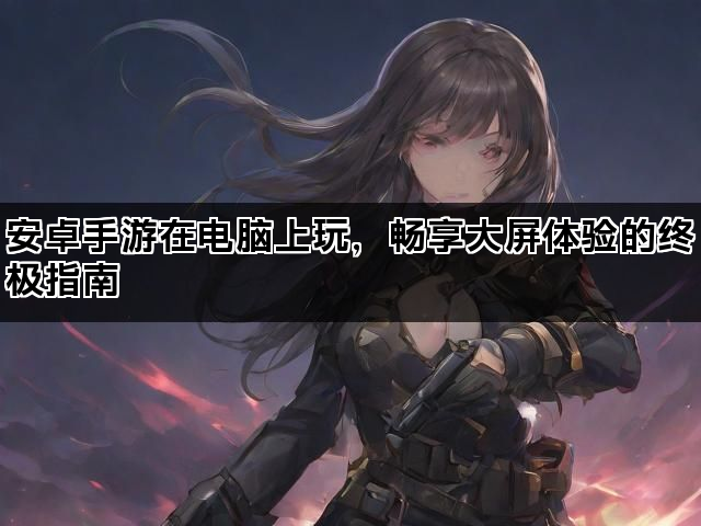 安卓手游在电脑上玩，畅享大屏体验的终极指南