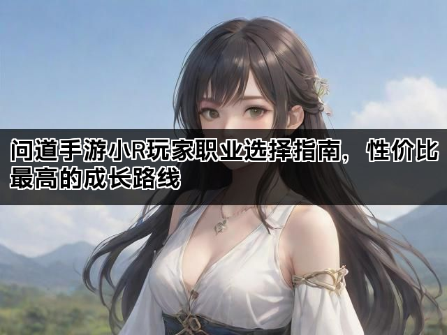 问道手游小R玩家职业选择指南，性价比最高的成长路线