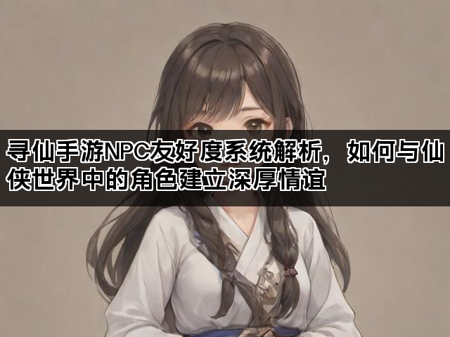 寻仙手游NPC友好度系统解析，如何与仙侠世界中的角色建立深厚情谊