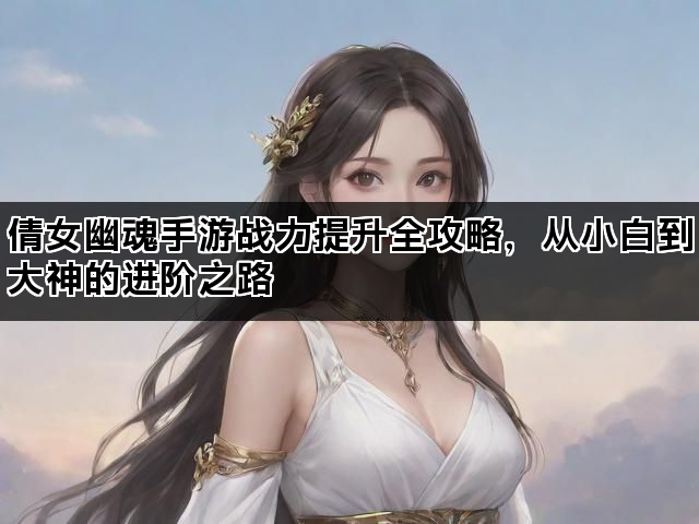 倩女幽魂手游战力提升全攻略，从小白到大神的进阶之路