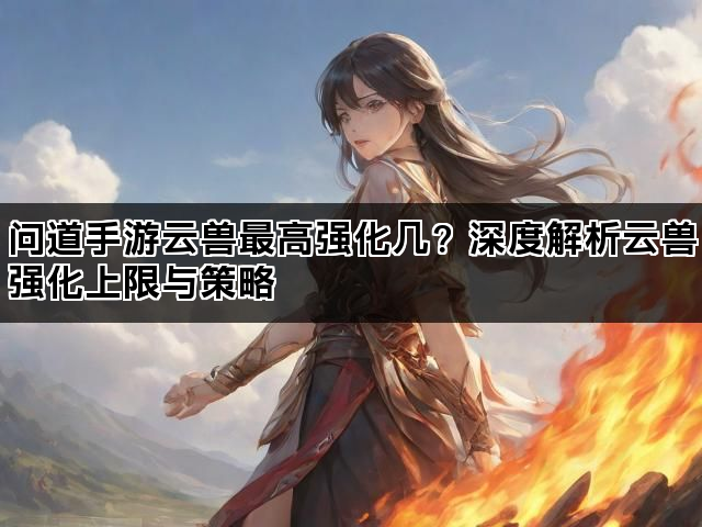问道手游云兽最高强化几？深度解析云兽强化上限与策略