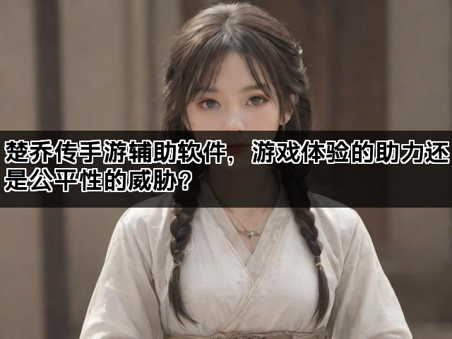 楚乔传手游辅助软件，游戏体验的助力还是公平性的威胁？