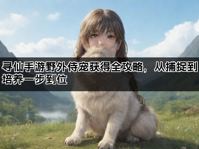 寻仙手游野外侍宠获得全攻略，从捕捉到培养一步到位