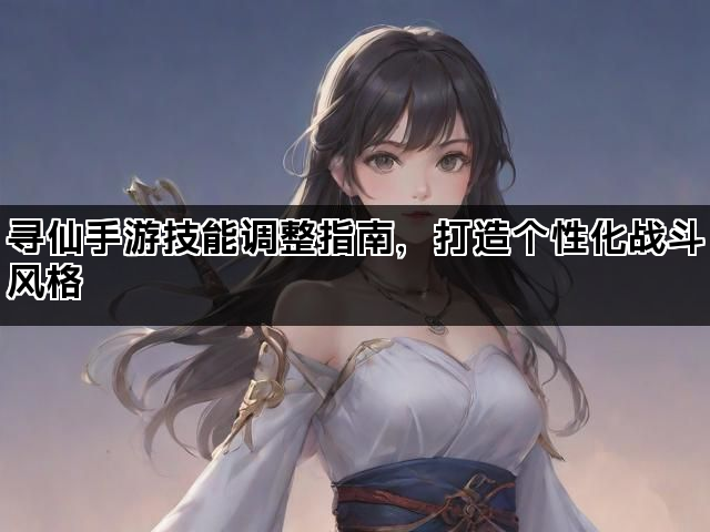 寻仙手游技能调整指南，打造个性化战斗风格