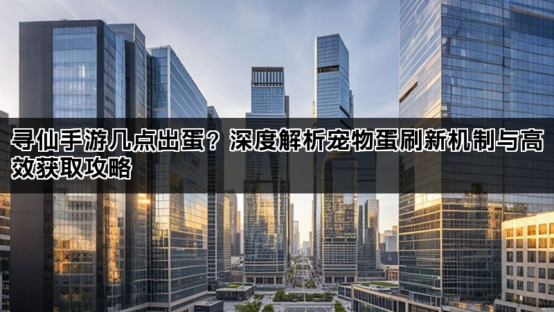 寻仙手游几点出蛋？深度解析宠物蛋刷新机制与高效获取攻略