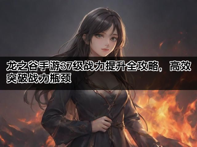 龙之谷手游37级战力提升全攻略，高效突破战力瓶颈