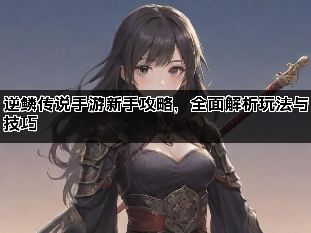 逆鳞传说手游新手攻略，全面解析玩法与技巧
