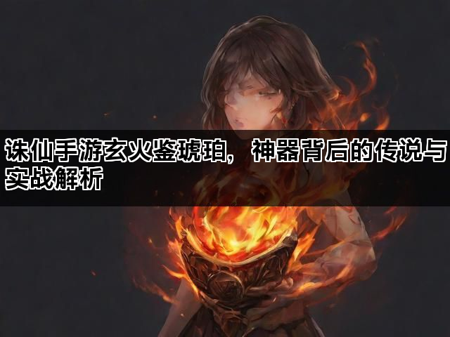 诛仙手游玄火鉴琥珀，神器背后的传说与实战解析