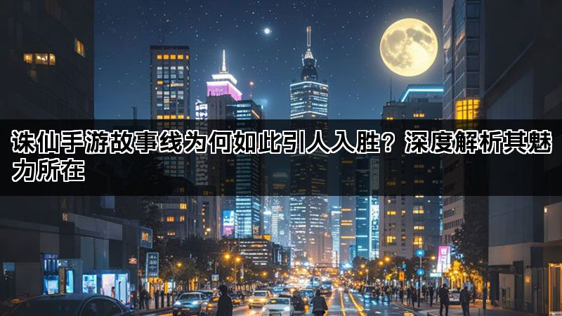诛仙手游故事线为何如此引人入胜？深度解析其魅力所在