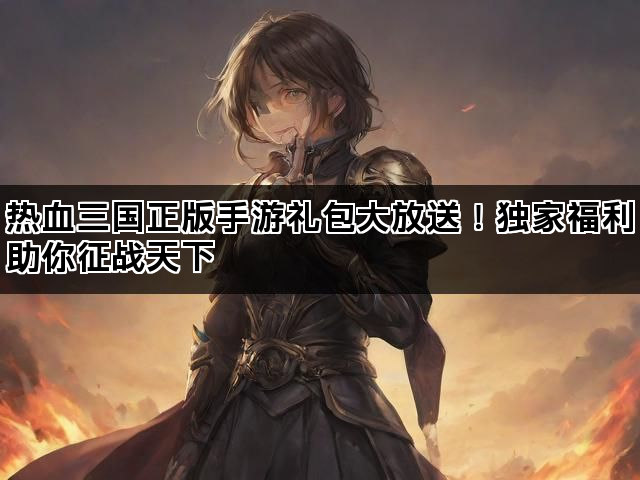 热血三国正版手游礼包大放送！独家福利助你征战天下
