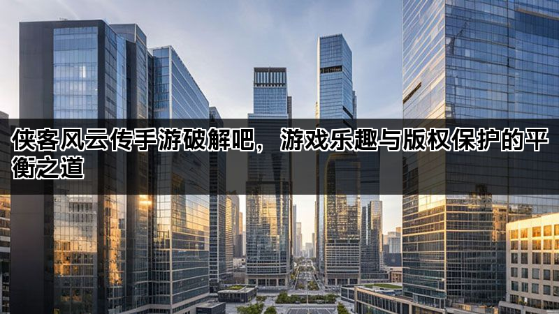 侠客风云传手游破解吧，游戏乐趣与版权保护的平衡之道