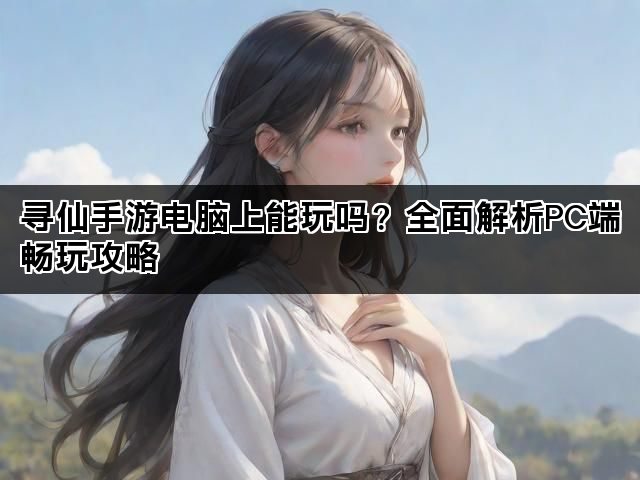 寻仙手游电脑上能玩吗？全面解析PC端畅玩攻略
