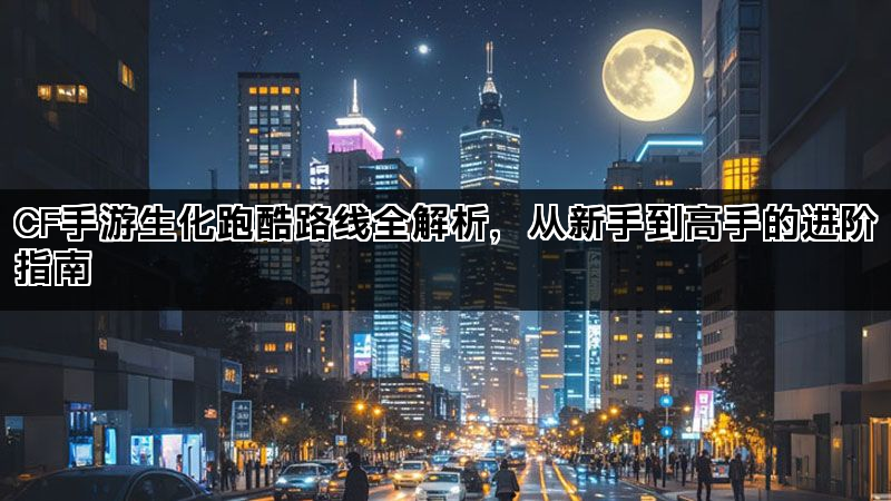 CF手游生化跑酷路线全解析，从新手到高手的进阶指南