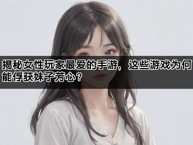 揭秘女性玩家最爱的手游，这些游戏为何能俘获妹子芳心？