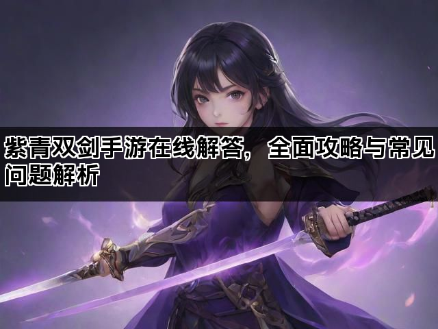 紫青双剑手游在线解答，全面攻略与常见问题解析