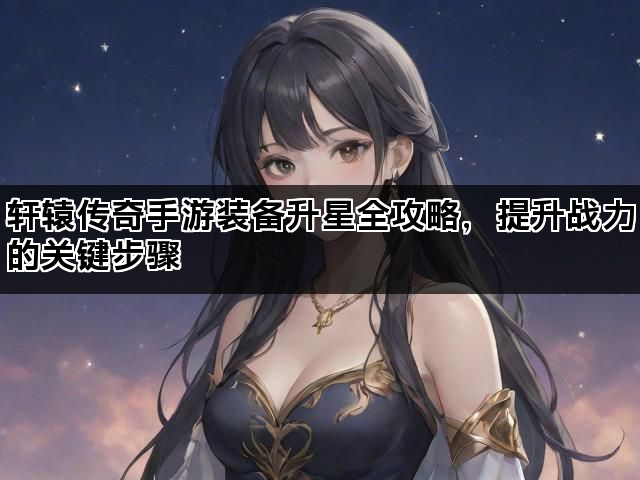 轩辕传奇手游装备升星全攻略，提升战力的关键步骤