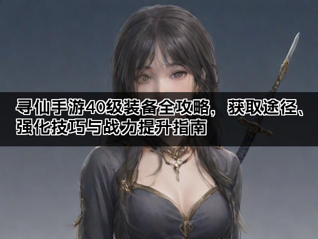 寻仙手游40级装备全攻略，获取途径、强化技巧与战力提升指南