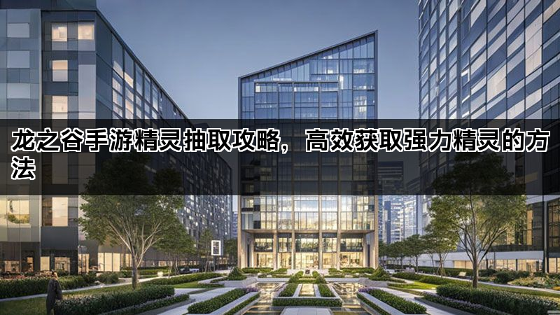 龙之谷手游精灵抽取攻略，高效获取强力精灵的方法