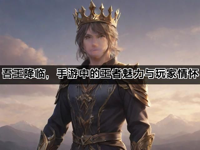 吾王降临，手游中的王者魅力与玩家情怀