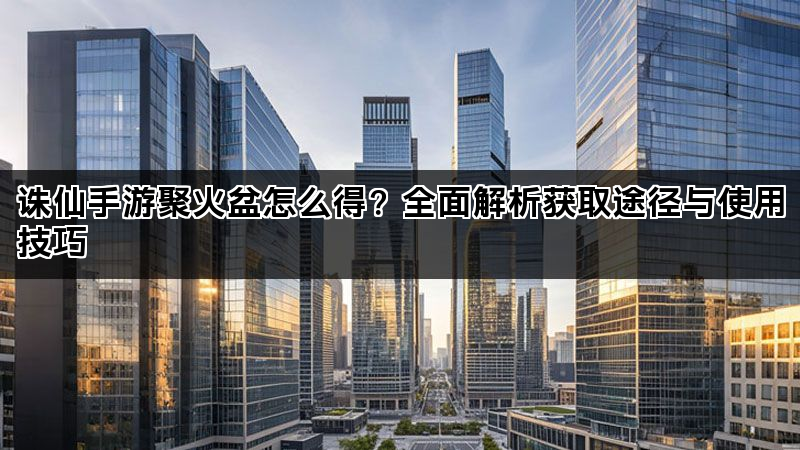诛仙手游聚火盆怎么得？全面解析获取途径与使用技巧