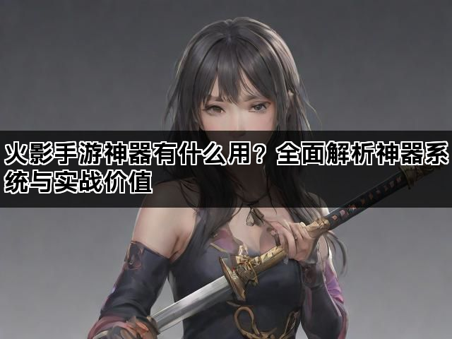 火影手游神器有什么用？全面解析神器系统与实战价值