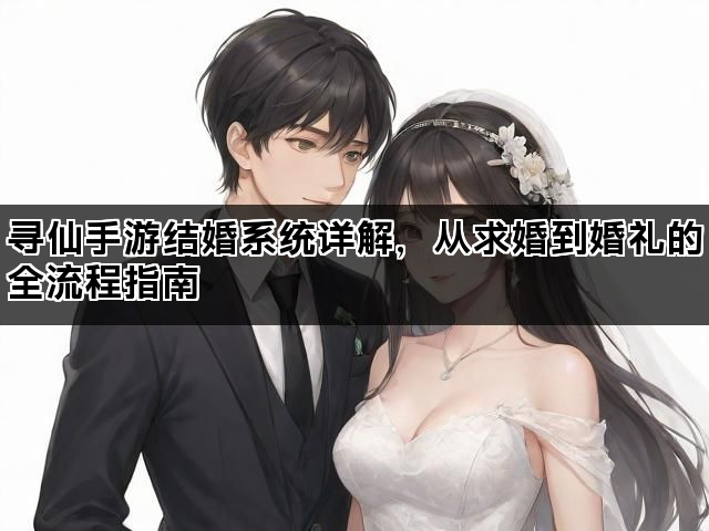 寻仙手游结婚系统详解，从求婚到婚礼的全流程指南