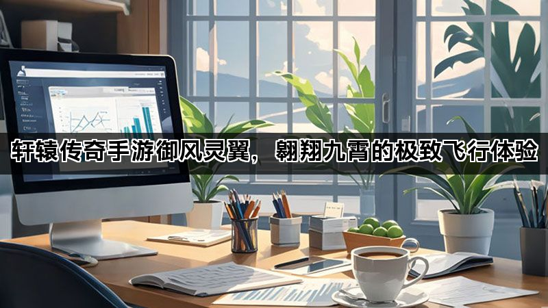 轩辕传奇手游御风灵翼，翱翔九霄的极致飞行体验