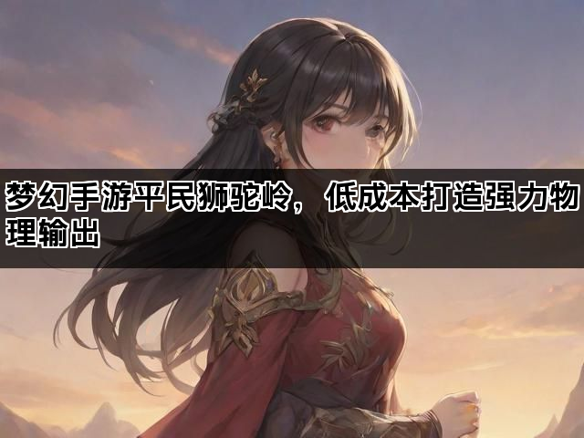 梦幻手游平民狮驼岭,低成本打造强力物理输出 梦幻手游平民狮驼岭,低成本打造强力物理输出