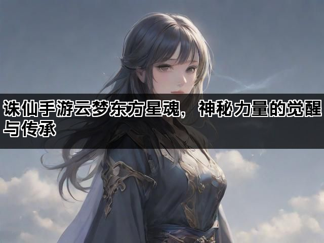 诛仙手游云梦东方星魂，神秘力量的觉醒与传承