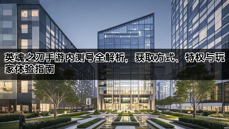 英魂之刃手游内测号全解析，获取方式、特权与玩家体验指南