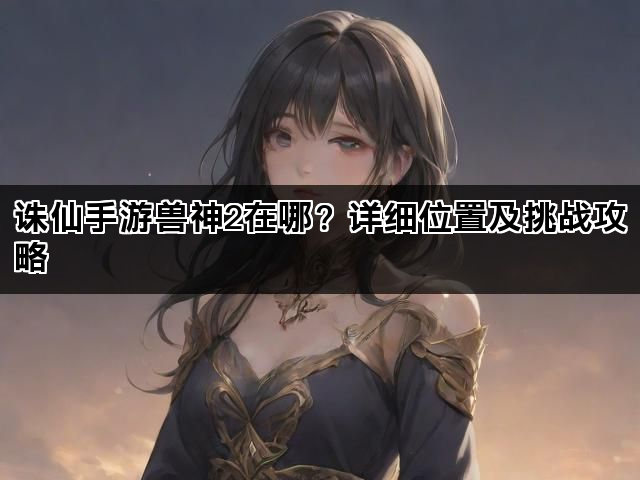 诛仙手游兽神2在哪?详细位置及挑战攻略 诛仙手游兽神2在哪?详细位置及挑战攻略