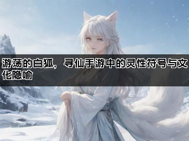 游荡的白狐，寻仙手游中的灵性符号与文化隐喻