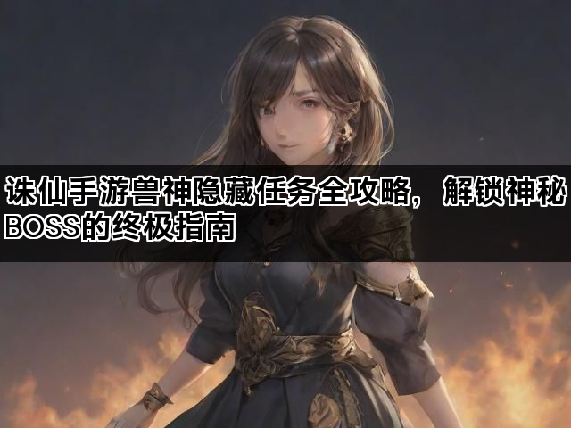 诛仙手游兽神隐藏任务全攻略,解锁神秘BOSS的终极指南 诛仙手游兽神隐藏任务全攻略,解锁神秘BOSS的终极指南