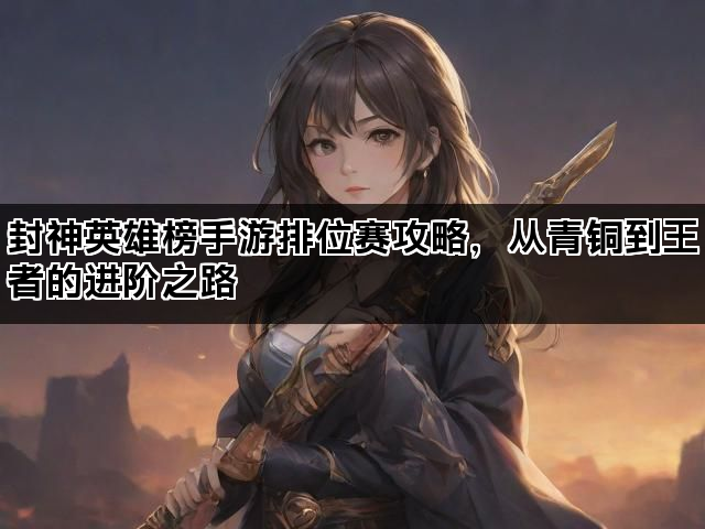 封神英雄榜手游排位赛攻略,从青铜到王者的进阶之路 封神英雄榜手游排位赛攻略,从青铜到王者的进阶之路