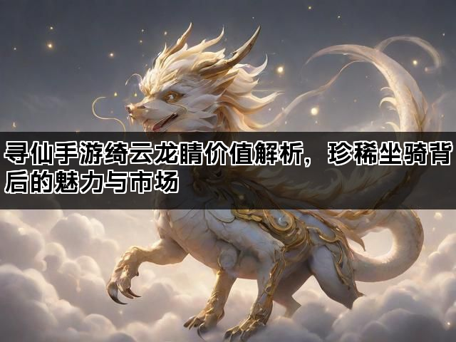 寻仙手游绮云龙睛价值解析，珍稀坐骑背后的魅力与市场