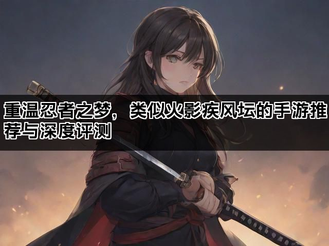重温忍者之梦，类似火影疾风坛的手游推荐与深度评测