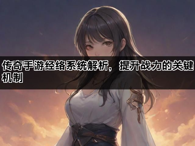传奇手游经络系统解析，提升战力的关键机制