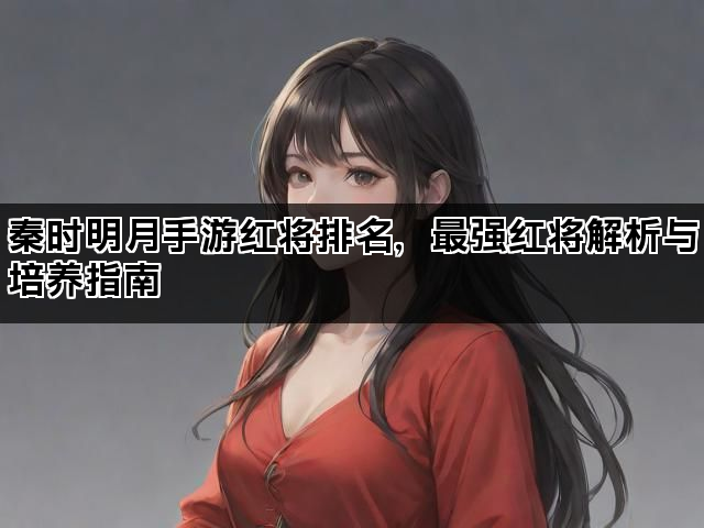 秦时明月手游红将排名，最强红将解析与培养指南