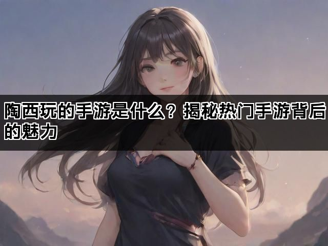陶西玩的手游是什么？揭秘热门手游背后的魅力