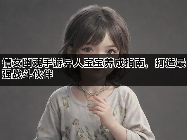 倩女幽魂手游异人宝宝养成指南,打造最强战斗伙伴 倩女幽魂手游异人宝宝养成指南,打造最强战斗伙伴