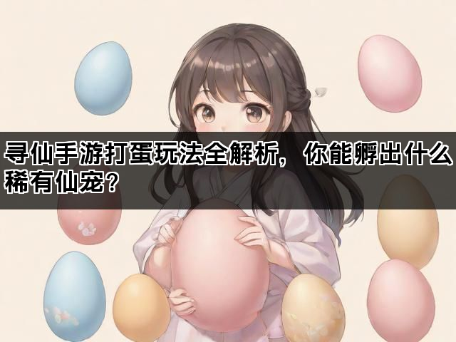 寻仙手游打蛋玩法全解析，你能孵出什么稀有仙宠？